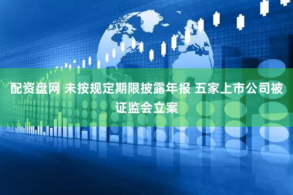 配资盘网 未按规定期限披露年报 五家上市公司被证监会立案