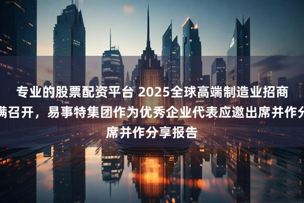专业的股票配资平台 2025全球高端制造业招商大会圆满召开，易事特集团作为优秀企业代表应邀出席并作分享报告