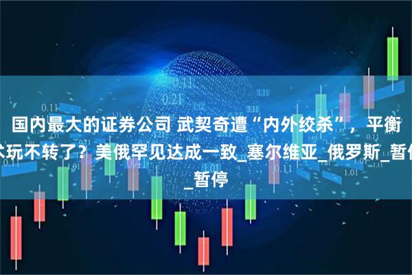 国内最大的证券公司 武契奇遭“内外绞杀”，平衡术玩不转了？美俄罕见达成一致_塞尔维亚_俄罗斯_暂停