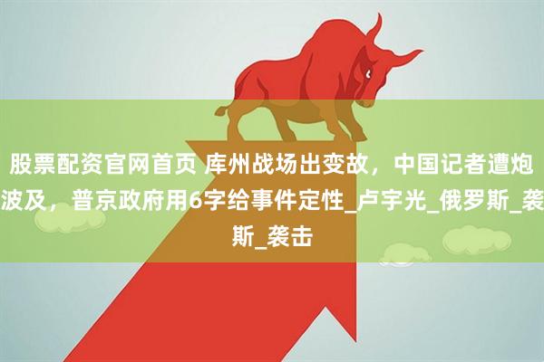 股票配资官网首页 库州战场出变故，中国记者遭炮火波及，普京政府用6字给事件定性_卢宇光_俄罗斯_袭击