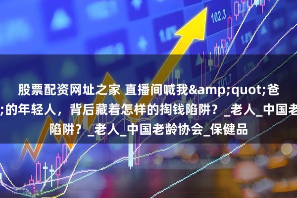 股票配资网址之家 直播间喊我&quot;爸妈&quot;的年轻人，背后藏着怎样的掏钱陷阱？_老人_中国老龄协会_保健品