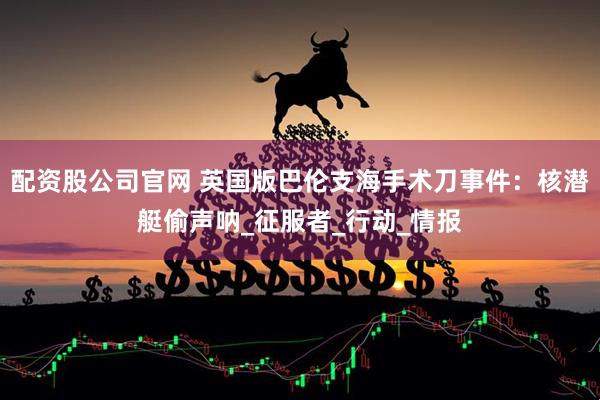 配资股公司官网 英国版巴伦支海手术刀事件：核潜艇偷声呐_征服者_行动_情报