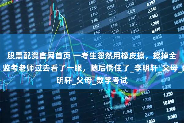 股票配资官网首页 一考生忽然用橡皮擦，擦掉全部答案，监考老师过去看了一眼，随后愣住了_李明轩_父母_数学考试