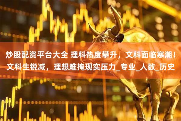 炒股配资平台大全 理科热度攀升，文科面临寒潮！文科生锐减，理想难掩现实压力_专业_人数_历史