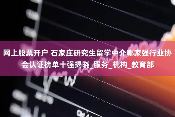 网上股票开户 石家庄研究生留学中介哪家强行业协会认证榜单十强揭晓_服务_机构_教育部