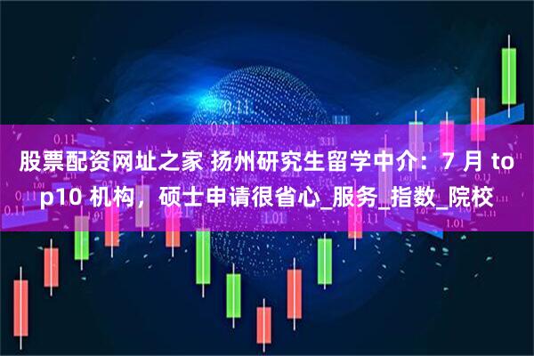 股票配资网址之家 扬州研究生留学中介：7 月 top10 机构，硕士申请很省心_服务_指数_院校