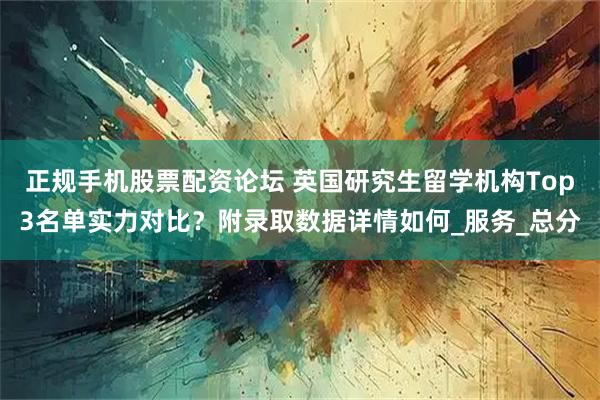 正规手机股票配资论坛 英国研究生留学机构Top3名单实力对比？附录取数据详情如何_服务_总分
