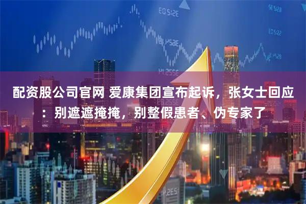 配资股公司官网 爱康集团宣布起诉，张女士回应：别遮遮掩掩，别整假患者、伪专家了