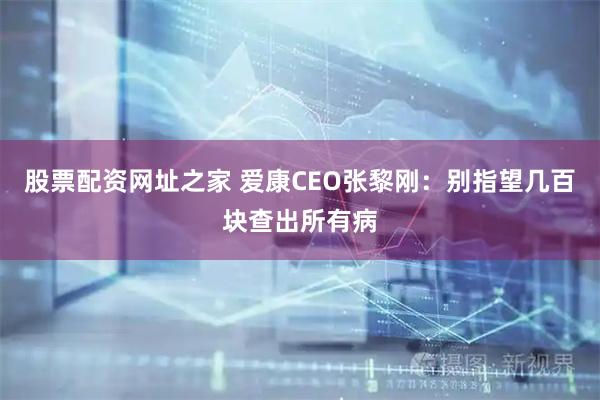 股票配资网址之家 爱康CEO张黎刚：别指望几百块查出所有病