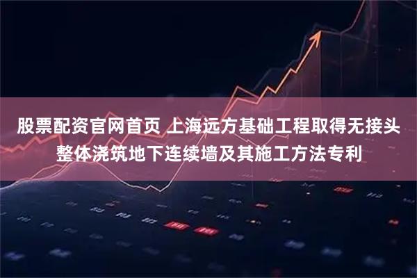 股票配资官网首页 上海远方基础工程取得无接头整体浇筑地下连续墙及其施工方法专利
