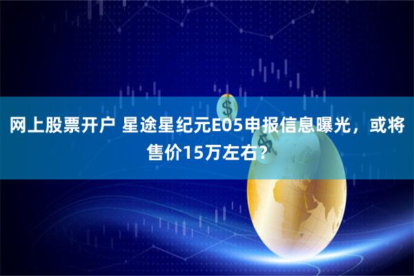 网上股票开户 星途星纪元E05申报信息曝光，或将售价15万左右？