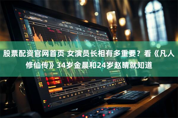 股票配资官网首页 女演员长相有多重要？看《凡人修仙传》34岁金晨和24岁赵晴就知道