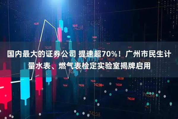 国内最大的证券公司 提速超70%！广州市民生计量水表、燃气表检定实验室揭牌启用