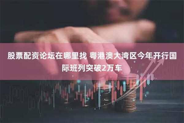 股票配资论坛在哪里找 粤港澳大湾区今年开行国际班列突破2万车