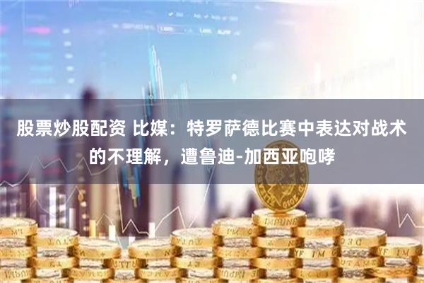 股票炒股配资 比媒:特罗萨德比赛中表达对战术的不理解,遭鲁迪-加西亚咆哮
