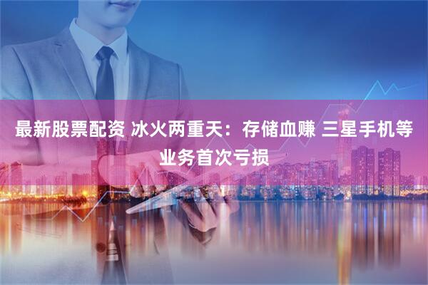 最新股票配资 冰火两重天：存储血赚 三星手机等业务首次亏损