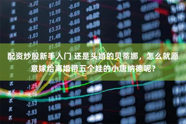 配资炒股新手入门 还是头婚的贝蒂娜，怎么就愿意嫁给离婚带五个娃的小唐纳德呢？